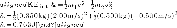 \begin{aligned} \mathrm{KE}_{\text {int }} &=\frac{1}{2} m_{1} v_{1}^{2}+\frac{1}{2} m_{2} v_{2}^{2} \\ &=\frac{1}{2}(0.350 \mathrm{~kg})(2.00 \mathrm{~m} / \mathrm{s})^{2}+\frac{1}{2}(0.500 \mathrm{~kg})(-0.500 \mathrm{~m} / \mathrm{s})^{2}
            \\ &=0.763 \mathrm{~J} \end{aligned} 