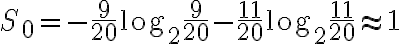 S_0 = -\frac{9}{20}\log_2{\frac{9}{20} }-\frac{11}{20}\log_2{\frac{11}{20} } \approx 1