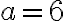 a = 6
