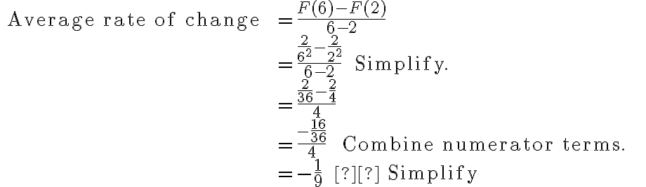 \begin{array}{rlr}\text { Average rate of change } & =\dfrac{F(6)-F(2)}{6-2} & \\ & =\dfrac{\dfrac{2}{6^{2}}-\dfrac{2}{2^{2}}}{6-2} \quad \text { Simplify. } \\ & =\dfrac{\dfrac{2}{36}-\dfrac{2}{4}}{4} & \\ & =\dfrac{-\dfrac{16}{36}}{4} \qquad \text { Combine numerator terms. } \\ & =-\dfrac{1}{9} \qquad  \text { Simplify }\end{array}