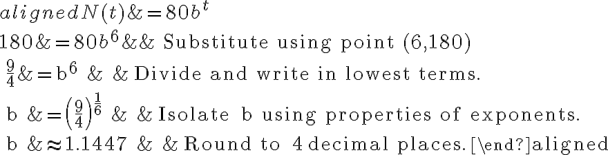 \begin{aligned}
N(t)&=80 b^{t} \\
180&=80 b^{6} & & \text { Substitute using point }(6,180) \\
\frac{9}{4}&=b^{6} & & \text { Divide and write in lowest terms. } \\
b &=\left(\frac{9}{4}\right)^{\frac{1}{6}} & & \text { Isolate } b \quad \text { using properties of exponents. } \\
b &\approx 1.1447 & & \text { Round to } 4 \text { decimal places.}
\end{aligned}