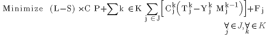 \begin{array}{r}\text { Minimize } \quad(L-S) \times C P+\sum_\limits{k \in K} \sum\limits_{j \in J}\left[C_{j}^{k}\left(T_{j}^{k}-Y_{j}^{k} M_{j}^{k-1}\right)\right]+F_{j} \\ \forall_{j} \in J, \forall_{k} \in K \end{array}