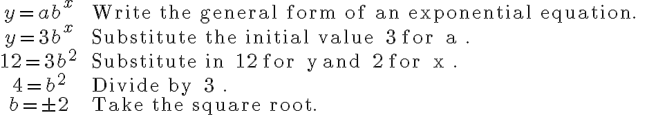 \begin{array}{cl}
y=a b^{x} & \text { Write the general form of an exponential equation. } \\
y=3 b^{x} & \text { Substitute the initial value } 3 \text { for } a . \\
12=3 b^{2} & \text { Substitute in } 12 \text { for } y \text { and } 2 \text { for } x . \\
4=b^{2} & \text { Divide by } 3 . \\
b=\pm 2 & \text { Take the square root. }
\end{array}