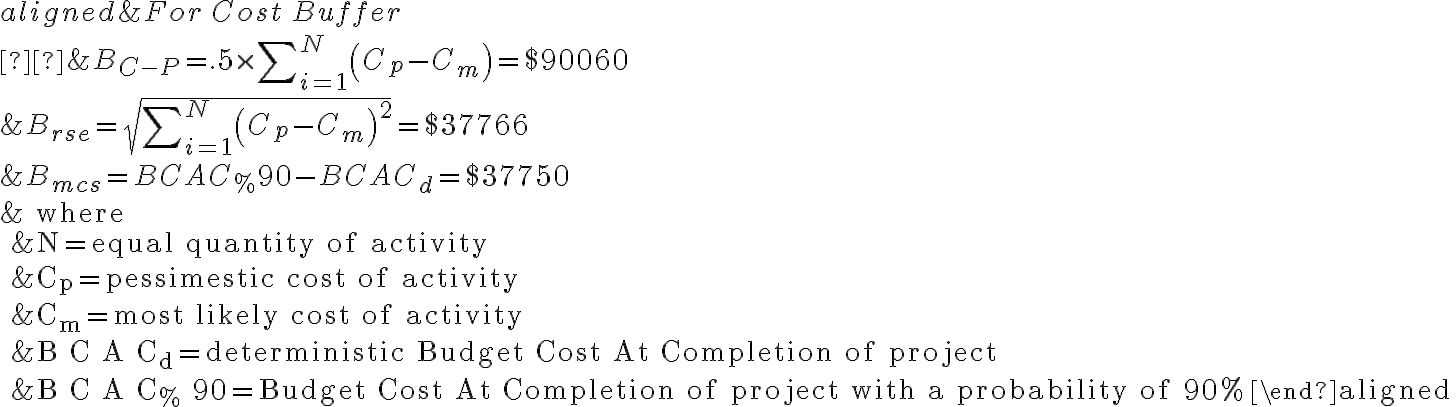  \begin{aligned} & For \, Cost \, Buffer \\  &B_{C-P}=.5 \times \sum\nolimits_{i=1}^{N}\left(C_{p}-C_{m}\right)=\$ 90060 \\ &B_{r s e}=\sqrt{\sum\nolimits_{i=1}^{N}\left(C_{p}-C_{m}\right)^{2}}=\$ 37766 \\ &B_{m c s}=B C A C_{\%} 90-B C A C_{d}=\$ 37750 \\ &\text { where } \\ &N=\text { equal quantity of activity } \\ &C_{p}=\text { pessimestic cost of activity } \\ &C_{m}=\text { most likely cost of activity } \\ &B C A C_{d}=\text { deterministic Budget Cost At Completion of project } \\ &B C A C_{\%} 90=\text { Budget Cost At Completion of project with a probability of 90%} \end{aligned} 