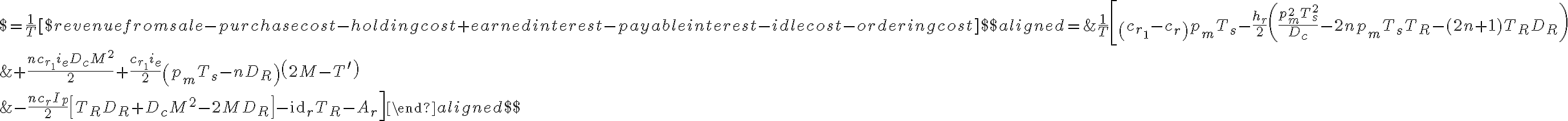 $=\frac{1}{T}[$ revenue from sale-purchase cost-holding cost+earned interest-payable interest-idle cost-ordering cost]$$\begin{aligned}=& \frac{1}{T}\left[\left(c_{r_{1}}-c_{r}\right) p_{m} T_{s}-\frac{h_{r}}{2}\left(\frac{p_{m}^{2} T_{s}^{2}}{D_{c}}-2 n p_{m} T_{s} T_{R}-(2 n+1) T_{R} D_{R}\right)\right.\\&+\frac{n c_{r_{1}} i_{e} D_{c} M^{2}}{2}+\frac{c_{r_{1}} i_{e}}{2}\left(p_{m} T_{s}-n D_{R}\right)\left(2 M-T^{\prime}\right) \\&\left.-\frac{n c_{r} I_{p}}{2}\left[T_{R} D_{R}+D_{c} M^{2}-2 M D_{R}\right]-\mathrm{id}_{r} T_{R}-A_{r}\right]\end{aligned}$$