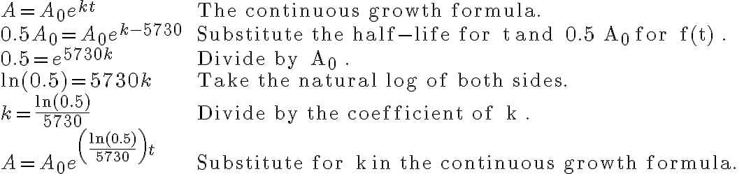 \begin{array}{ll}A=A_{0} e^{k t} & \text { The continuous growth formula. } \\0.5 A_{0}=A_{0} e^{k-5730} & \text { Substitute the half-life for } t \text { and } 0.5 A_{0} \text { for } f(t) . \\0.5=e^{5730 k} & \text { Divide by } A_{0} . \\\ln (0.5)=5730 k & \text { Take the natural log of both sides. } \\k=\frac{\ln (0.5)}{5730} & \text { Divide by the coefficient of } k . \\A=A_{0} e^{\left(\frac{\ln (0.5)}{5730}\right) t} & \text { Substitute for } k \text { in the continuous growth formula. }\end{array}