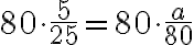 80 \cdot \dfrac{5}{25}=80 \cdot \dfrac{a}{80}