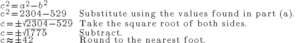 \begin{array}{ll}
c^{2}=a^{2}-b^{2} & \\
c^{2}=2304-529 & \text { Substitute using the values found in part (a). } \\
c=\pm \sqrt{2304-529} & \text { Take the square root of both sides. } \\
c=\pm \sqrt{1775} & \text { Subtract. } \\
c \approx \pm 42 & \text { Round to the nearest foot. }
\end{array}