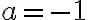 a = -1