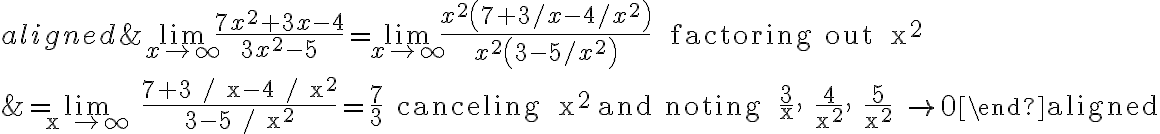 \begin{aligned}&\lim \limits_{x \rightarrow \infty} \frac{7 x^{2}+3 x-4}{3 x^{2}-5}=\lim \limits_{x \rightarrow \infty} \frac{x^{2}\left(7+3 / x-4 / x^{2}\right)}{x^{2}\left(3-5 / x^{2}\right)} \quad \text { factoring out } x^{2} \\&=\lim \limits_{x \rightarrow \infty} \frac{7+3 / x-4 / x^{2}}{3-5 / x^{2}}=\frac{7}{3} \quad \text { canceling } x^{2} \text { and noting } \frac{3}{x}, \frac{4}{x^{2}}, \frac{5}{x^{2}} \rightarrow 0\end{aligned}