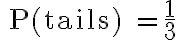 \text{ P(tails) } =\dfrac{1}{3}