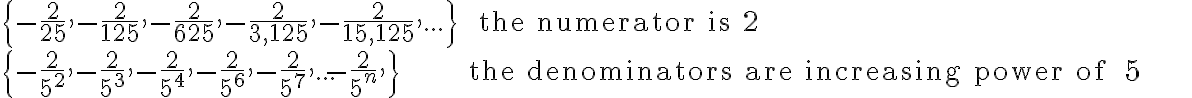 \begin{array}{lll}
        \{ -\frac{2}{25},-\frac{2}{125},-\frac{2}{625},-\frac{2}{3,125},-\frac{2}{15,125},...\} & \text{ the numerator is } 2 \\
        \{-\frac{2}{5^2},-\frac{2}{5^3},-\frac{2}{5^4},-\frac{2}{5^6},-\frac{2}{5^7},...-\frac{2}{5^n},\} & \text {the denominators are increasing power of } 5
        \end{array}