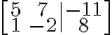  \left[ \begin{array}{cc|c} 5 & 7 & -11 \\ 1 & -2 & 8 \end{array} \right]