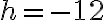 h = -12