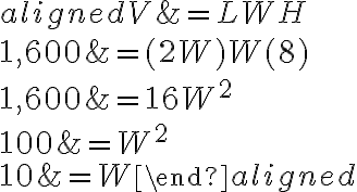 
    \begin{aligned}
    V &=L W H \\
    1,600 &=(2 W) W(8) \\
    1,600 &=16 W^{2} \\
    100 &=W^{2} \\
    10 &=W
    \end{aligned}
    