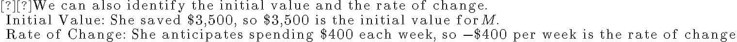 \begin{array}{l} 
\text{We can also identify the initial value and the rate of change.} \\
\qquad \text{Initial Value: She saved \$3,500, so \$3,500 is the initial value for} \, M. \\
\qquad \text{Rate of Change: She anticipates spending \$400 each week, so -\$400 per week is the rate of change}
\end{array}