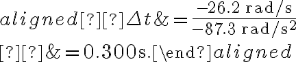\begin{aligned} \Delta t &=\dfrac{-26.2 \, \mathrm{rad} / \mathrm{s}}{-87.3 \, \mathrm{rad} / \mathrm{s}^{2}} \\ &=0.300 \mathrm{~s}.\end{aligned}