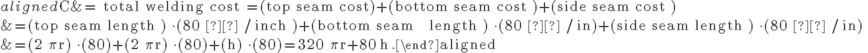 \begin{aligned}\mathrm{C} &=\text { total welding cost }=(\text { top seam } \mathrm{cost})+(\text { bottom seam cost })+(\text { side seam cost }) \\&=(\text { top seam length }) \cdot(80 ¢ / \text { inch })+(\text { bottom seam
    length }) \cdot(80 ¢ / \mathrm{in})+(\text { side seam length }) \cdot(80 ¢ / \mathrm{in}) \\&=(2 \pi \mathrm{r}) \cdot(80)+(2 \pi \mathrm{r}) \cdot(80)+(\mathrm{h}) \cdot(80)=320 \pi \mathrm{r}+80 \mathrm{~h} .\end{aligned}