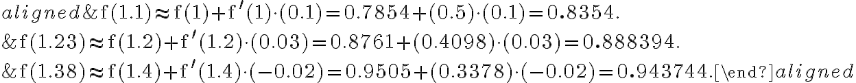  \begin{aligned} &\mathrm{f}(1.1) \approx \mathrm{f}(1)+\mathrm{f}^{\prime}(1) \cdot(0.1)=0.7854+(0.5) \cdot(0.1)=\mathbf{0.8354}. \\ &\mathrm{f}(1.23) \approx \mathrm{f}(1.2)+\mathrm{f}^{\prime}(1.2) \cdot(0.03)=0.8761+(0.4098) \cdot(0.03)=\mathbf{0.888394}. \\ &\mathrm{f}(1.38) \approx \mathrm{f}(1.4)+\mathrm{f}^{\prime}(1.4) \cdot(-0.02)=0.9505+(0.3378) \cdot(-0.02)=\mathbf{0.943744}. \end{aligned} 