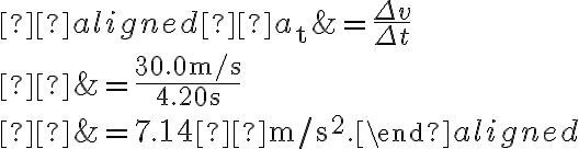  \begin{aligned} a_{\mathrm{t}} &=\dfrac{\Delta v}{\Delta t} \\ &=\dfrac{30.0 \mathrm{~m} / \mathrm{s}}{4.20 \mathrm{~s}} \\ 
    &=7.14  \mathrm{~m} / \mathrm{s}^{2}.\end{aligned}