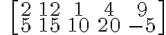 \qquad \left[\begin{array} {ccc}2 & 12 & 1 & 4 & 9 \\5 & 15 & 10 & 20 & -5 \end{array} \right]