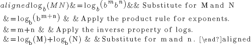 \begin{aligned}
\log _{b}(M N) &=\log _{b}\left(b^{m} b^{n}\right) & & \text { Substitute for } M \text { and } N\\
&=\log _{b}\left(b^{m+n}\right) & & \text { Apply the product rule for exponents. }\\
&=m+n & & \text { Apply the inverse property of logs. }\\
&=\log _{b}(M)+\log _{b}(N) & & \text { Substitute for } m \text { and } n \text {. }
\end{aligned}