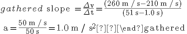 \begin{gathered} \text { slope }=\frac{\Delta v}{\Delta t}=\frac{(260 \mathrm{~m} / \mathrm{s}-210 \mathrm{~m} / \mathrm{s})}{(51 \mathrm{~s}-1.0 \mathrm{~s})} \\ a=\frac{50 \mathrm{~m} / \mathrm{s}}{50 \mathrm{~s}}=1.0 \mathrm{~m} / \mathrm{s}^{2} \end{gathered} 