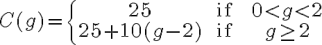 C(g)=\left\{\begin{array}{ccc}25 & \text { if } & 0 < g < 2 \\25+10(g-2) & \text { if } & g \geq 2\end{array}\right.