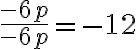 \frac{-6 p}{-6 p} =-12 