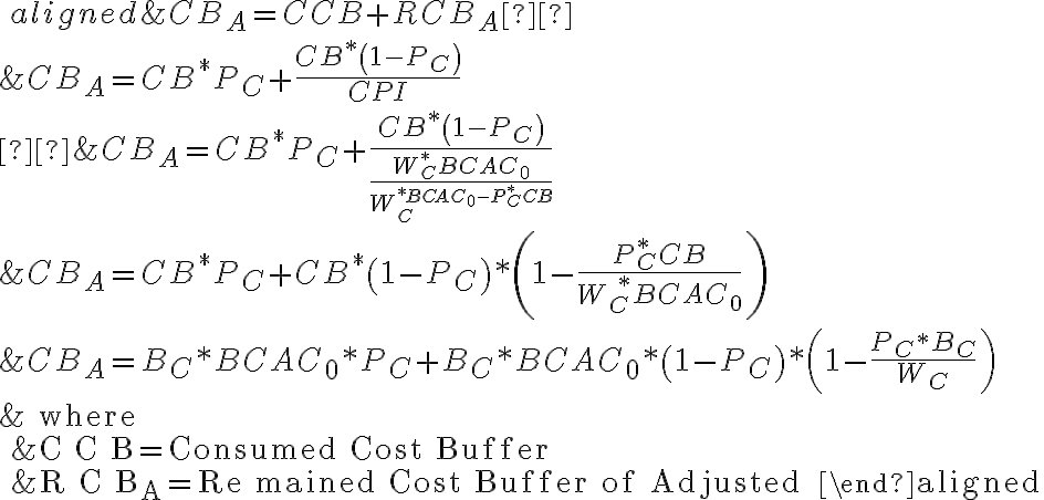 \ \begin{aligned} &C B_{A}=C C B+R C B_{A}  \\ &C B_{A}=C B^{*} P_{C}+\frac{C B^{*}\left(1-P_{C}\right)}{C P I} \\  &C B_{A}=C B^{*} P_{C}+\frac{C B^{*}\left(1-P_{C}\right)}{\frac{W_{C}^{*} B C A C_{0}}{W_{C}^{* B C A C_{0}-P_{C}^{*} C B}}} \\ &C B_{A}=C B^{*} P_{C}+C B^{*}\left(1-P_{C}\right) *\left(1-\frac{P_{C}^{*} C B}{W_{C} ^{ \, \, *} B C A C_{0}}\right) \\ &C B_{A}=B_{C} * B C A C_{0} * P_{C}+B_{C} * B C A C_{0} *\left(1-P_{C}\right) *\left(1-\frac{P_{C}{ }^{*} B_{C}}{W_{C}}\right) \\ &\text { where } \\ &C C B=\text { Consumed Cost Buffer } \\ &R C B_{A}=\text { Re mained Cost Buffer of Adjusted } \end{aligned} 