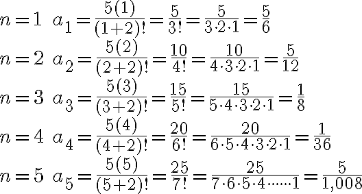 \begin{array}{ll}n=1 & a_{1}=\frac{5(1)}{(1+2) !}=\frac{5}{3 !}=\frac{5}{3 \cdot 2 \cdot 1}=\frac{5}{6} \\n=2 & a_{2}=\frac{5(2)}{(2+2) !}=\frac{10}{4 !}=\frac{10}{4 \cdot 3 \cdot 2 \cdot 1}=\frac{5}{12} \\n=3 & a_{3}=\frac{5(3)}{(3+2) !}=\frac{15}{5 !}=\frac{15}{5 \cdot 4 \cdot 3 \cdot 2 \cdot 1}=\frac{1}{8} \\n=4 & a_{4}=\frac{5(4)}{(4+2) !}=\frac{20}{6 !}=\frac{20}{6 \cdot 5 \cdot 4 \cdot 3 \cdot 2 \cdot 1}=\frac{1}{36} \\n=5 & a_{5}=\frac{5(5)}{(5+2) !}=\frac{25}{7 !}=\frac{25}{7\cdot 6 \cdot 5 \cdot 4 \cdot \cdot \cdot \cdot\cdot \cdot 1}=\frac{5}{1,008}\end{array}