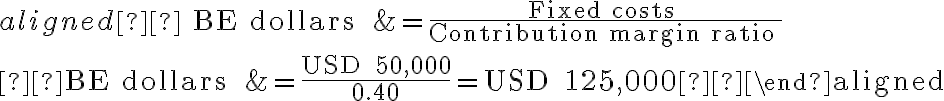 \begin{aligned} \text { BE dollars } &=\frac{\text { Fixed costs }}{\text { Contribution margin ratio }} \\ \text { BE dollars } &=\frac{\text { USD } 50,000}{0.40}=\text { USD } 125,000 \end{aligned}