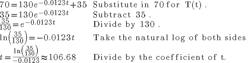 \begin{array}{ll}70=130 e^{-0.0123 t}+35 & \text { Substitute in } 70 \text { for } T(t) . \\35=130 e^{-0.0123 t} & \text { Subtract } 35 . \\\frac{35}{130}=e^{-0.0123 t} & \text { Divide by } 130 . \\\ln \left(\frac{35}{130}\right)=-0.0123 t & \text { Take the natural log of both sides } \\t=\frac{\ln \left(\frac{35}{130}\right)}{-0.0123} \approx 106.68 & \text { Divide by the coefficient of t. }\end{array}