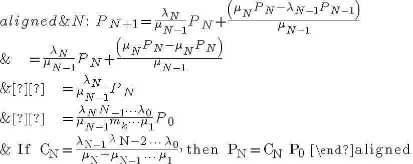  \begin{aligned} & N: \quad P_{N+1} =\frac{\lambda_{N}}{\mu_{N-1}} P_{N}+\frac{\left(\mu_{N} P_{N}-\lambda_{N-1} P_{N-1}\right)}{\mu_{N-1}}\\ & \qquad \qquad \quad =\frac{\lambda_{N}}{\mu_{N-1}} P_{N}+\frac{\left(\mu_{N} P_{N}-\mu_{N} P_{N}\right)}{\mu_{N-1}}\\ &  \qquad \qquad \quad =\frac{\lambda_{N}}{\mu_{N-1}} P_{N}\\ &  \qquad \qquad \quad =\frac{\lambda_{N}{N}_{-1} \cdots \lambda_{0}}{\mu_{N-1} m_{k} \cdots \mu_{1}} P_{0}\\ & \text { If } \mathrm{C}_{\mathrm{N}}=\frac{\lambda_{\mathrm{N}-1}{ }^{\lambda} \mathrm{N}-2 \cdots \lambda_{0}}{\mu_{\mathrm{N}}+\mu_{\mathrm{N}-1} \ldots \mu_{1}}, \text { then } \mathrm{P}_{\mathrm{N}}=\mathrm{C}_{\mathrm{N}} \mathrm{P}_{0} \end{aligned} 