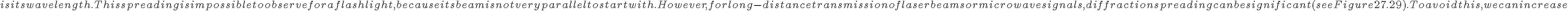 
    is its wavelength. This spreading is impossible to observe for a flashlight, because its beam is not very parallel to start with.
However, for long-distance transmission of laser beams or microwave signals, diffraction spreading can be significant (see
    Figure 27.29). To avoid this, we can increase 
