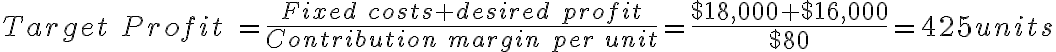 Target\ Profit\ = \frac{Fixed\ costs+desired\ profit}{Contribution\ margin\ per\ unit} = \frac{$18,000+$16,000}{$80} = 425units