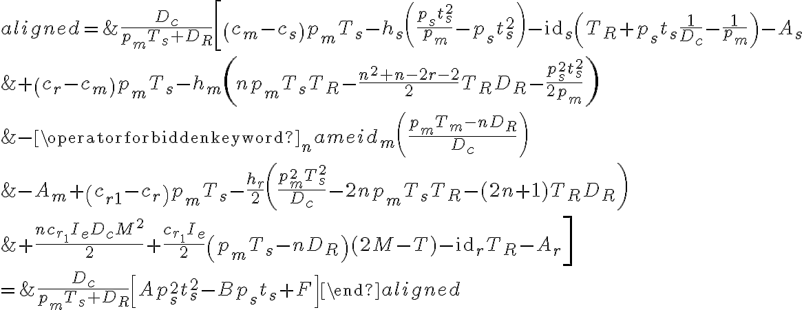 \begin{aligned}=& \frac{D_{c}}{p_{m} T_{s}+D_{R}}\left[\left(c_{m}-c_{s}\right) p_{m} T_{s}-h_{s}\left(\frac{p_{s} t_{s}^{2}}{p_{m}}-p_{s} t_{s}^{2}\right)-\mathrm{id}_{s}\left(T_{R}+p_{s} t_{s} \frac{1}{D_{c}}-\frac{1}{p_{m}}\right)-A_{s}\right.\\&+\left(c_{r}-c_{m}\right) p_{m} T_{s}-h_{m}\left(n p_{m} T_{s} T_{R}-\frac{n^{2}+n-2 r-2}{2} T_{R} D_{R}-\frac{p_{s}^{2} t_{s}^{2}}{2 p_{m}}\right) \\&-\operatorname{id}_{m}\left(\frac{p_{m} T_{m}-n D_{R}}{D_{c}}\right) \\&-A_{m}+\left(c_{r 1}-c_{r}\right) p_{m} T_{s}-\frac{h_{r}}{2}\left(\frac{p_{m}^{2} T_{s}^{2}}{D_{c}}-2 n p_{m} T_{s} T_{R}-(2 n+1) T_{R} D_{R}\right) \\&\left.+\frac{n c_{r_{1}} I_{e} D_{c} M^{2}}{2}+\frac{c_{r_{1}} I_{e}}{2}\left(p_{m} T_{s}-n D_{R}\right)(2 M-T)-\mathrm{id}_{r} T_{R}-A_{r}\right] \\=& \frac{D_{c}}{p_{m} T_{s}+D_{R}}\left[A p_{s}^{2} t_{s}^{2}-B p_{s} t_{s}+F\right]\end{aligned}