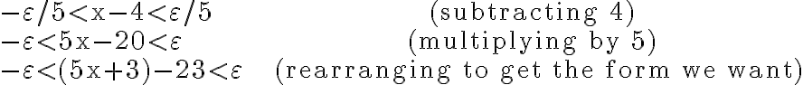 \begin{array}{ll}-\varepsilon / 5 < \mathrm{x}-4 < \varepsilon / 5 & & \text { (subtracting 4) } \\ -\varepsilon < 5 \mathrm{x}-20 < \varepsilon & & \text { (multiplying by 5) } \\ -\varepsilon < (5 \mathrm{x}+3)-23 < \varepsilon & & \text { (rearranging to get the form we want)}\end{array}