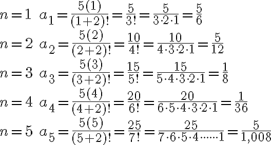 \begin{array}{ll}n=1 & a_{1}=\frac{5(1)}{(1+2) !}=\frac{5}{3 !}=\frac{5}{3 \cdot 2 \cdot 1}=\frac{5}{6} \\n=2 & a_{2}=\frac{5(2)}{(2+2) !}=\frac{10}{4 !}=\frac{10}{4 \cdot 3 \cdot 2 \cdot 1}=\frac{5}{12} \\n=3 & a_{3}=\frac{5(3)}{(3+2) !}=\frac{15}{5 !}=\frac{15}{5 \cdot 4 \cdot 3 \cdot 2 \cdot 1}=\frac{1}{8} \\n=4 & a_{4}=\frac{5(4)}{(4+2) !}=\frac{20}{6 !}=\frac{20}{6 \cdot 5 \cdot 4 \cdot 3 \cdot 2 \cdot 1}=\frac{1}{36} \\n=5 & a_{5}=\frac{5(5)}{(5+2) !}=\frac{25}{7 !}=\frac{25}{7 \cdot 6 \cdot 5 \cdot 4 \cdot \cdot \cdot \cdot \cdot \cdot 1}=\frac{5}{1,008}\end{array}