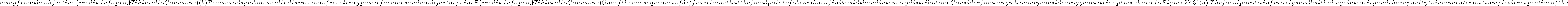  away from the objective. (credit: Infopro, Wikimedia Commons) (b) Terms and symbols used in discussion of resolving power for a lens and an object at point P.
    (credit: Infopro, Wikimedia Commons)
One of the consequences of diffraction is that the focal point of a beam has a finite width and intensity distribution. Consider focusing when only considering geometric optics, shown in Figure 27.31(a). The focal point is infinitely
    small with a huge intensity and the capacity to incinerate most samples irrespective of the 