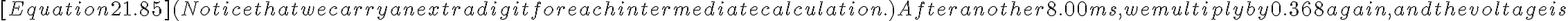  [Equation 21.85]
(Notice that we carry an extra digit for each intermediate calculation.) After another 8.00 ms, we multiply by 0.368 again, and the voltage is
