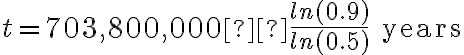 t=703,800,000 × \dfrac{ln(0.9)}{ln(0.5)} \text{ years}