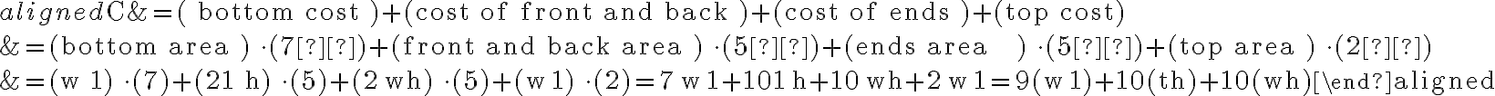 \begin{aligned}\mathrm{C} &=(\text { bottom cost })+(\text { cost of front and back })+(\text { cost of ends })+\text { (top cost) } \\&=(\text { bottom area }) \cdot(7¢)+(\text { front and back area }) \cdot(5¢)+(\text { ends area
    }) \cdot(5¢)+(\text { top area }) \cdot(2¢) \\&=(w 1) \cdot(7)+(21 h) \cdot(5)+(2 \mathrm{wh}) \cdot(5)+(\mathrm{w} 1) \cdot(2)=7 \mathrm{w} 1+101 \mathrm{~h}+10 \mathrm{wh}+2 \mathrm{w} 1=9(\mathrm{w} 1)+10(\mathrm{th})+10(\mathrm{wh})\end{aligned}