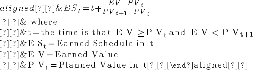 \begin{aligned} &E S_{t}=t+\frac{E V-P V_{t}}{P V_{t+1}-P V_{t}} \\ &\text { where } \\ &t=\text { the time is that } E V \geq P V_{t} \text { and } E V < P V_{t+1} \\ &E S_{t}=\text { Earned Schedule in } t \\ &E V=\text { Earned Value } \\ &P V_{t}=\text { Planned Value in } t \end{aligned} 