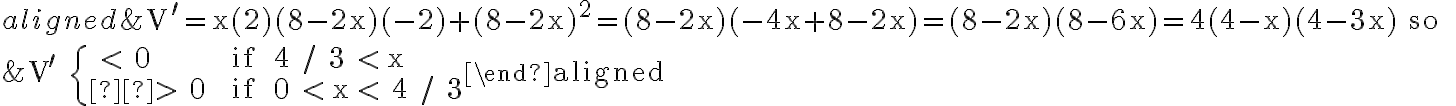 \begin{aligned}&\mathrm{V}^{\prime}=\mathrm{x}(2)(8-2 \mathrm{x})(-2)+(8-2 \mathrm{x})^{2}=(8-2 \mathrm{x})(-4 \mathrm{x}+8-2 \mathrm{x})=(8-2 \mathrm{x})(8-6
    \mathrm{x})=4(4-\mathrm{x})(4-3 \mathrm{x}) \text { so } \\&\mathrm{V}^{\prime} \quad \begin{cases} < 0 & \text { if } 4 / 3 < \mathrm{x} \\ > 0 & \text { if } 0 < \mathrm{x} < 4 / 3\end{cases}\end{aligned}