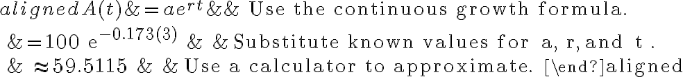 \begin{aligned}
A(t) &=a e^{r t} & & \text { Use the continuous growth formula. } \\
&=100 e^{-0.173(3)} & & \text { Substitute known values for } a, r, \text { and } t . \\
& \approx 59.5115 & & \text { Use a calculator to approximate. }
\end{aligned}