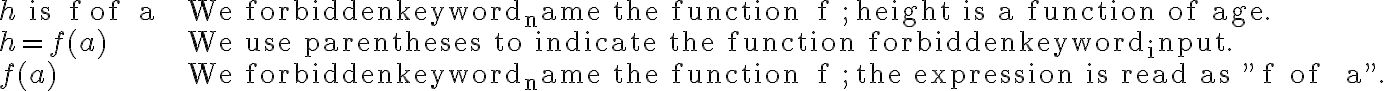 
\begin{array}{lll}
h \text { is } f \text { of } a & \text { We name the function } f ; \text { height is a function of age. } \\
h=f(a) & \text { We use parentheses to indicate the function input. } \\
f(a) & \text { We name the function } f ; \text { the expression is read as "} f \, \text {of } \, a".
\end{array}
