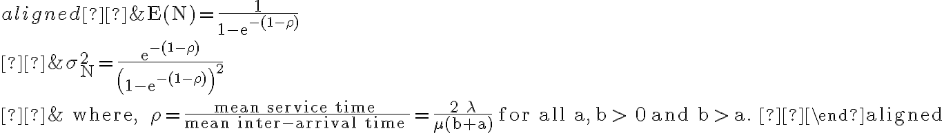 \begin{aligned} &\mathrm{E}(\mathrm{N})=\frac{1}{1-\mathrm{e}^{-(1-\rho)}} \\ &\sigma_{\mathrm{N}}^{2}=\frac{\mathrm{e}^{-(1-\rho)}}{\left(1-\mathrm{e}^{-(1-\rho)}\right)^{2}} \\ &\text { where, } \rho=\frac{\text { mean service time }}{\text { mean inter-arrival time }}=\frac{2 \lambda}{\mu(b+a)} \text { for all } \mathrm{a}, \mathrm{b} > 0 \text { and } \mathrm{b} > \mathrm{a} \text {. } \end{aligned}