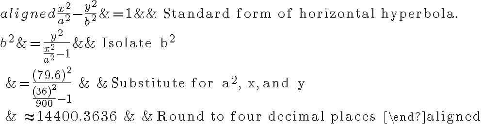 \begin{aligned}
\frac{x^{2}}{a^{2}}-\frac{y^{2}}{b^{2}} &=1 & & \text{ Standard form of horizontal hyperbola. } \\
b^{2} &=\frac{y^{2}}{\frac{x^{2}}{a^{2}}-1} & & \text { Isolate } b^{2} \\
&=\frac{(79.6)^{2}}{\frac{(36)^{2}}{900}-1} & & \text { Substitute for } a^{2}, x, \text { and } y \\
& \approx 14400.3636 & & \text { Round to four decimal places }
\end{aligned}