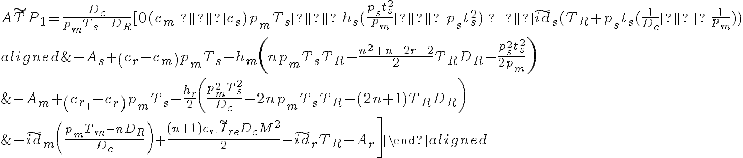 A\widetilde{T}P_1 =\dfrac{D_c}{p_mT_s+D_R}[0(c_m−c_s)p_mT_s−h_s(\dfrac{p_st^{2}_{s}}{p_m}−p_st^{2}_{s})−\widetilde{id}_s(T_R+p_st_s(\dfrac{1}{D_c}−\dfrac{1}{p_m})) \\ \begin{aligned} &-A_{s}+\left(c_{r}-c_{m}\right) p_{m} T_{s}-h_{m}\left(n p_{m} T_{s} T_{R}-\frac{n^{2}+n-2 r-2}{2} T_{R} D_{R}-\frac{p_{s}^{2} t_{s}^{2}}{2 p_{m}}\right) \\ &-A_{m}+\left(c_{r_{1}}-c_{r}\right) p_{m} T_{s}-\frac{h_{r}}{2}\left(\frac{p_{m}^{2} T_{s}^{2}}{D_{c}}-2 n p_{m} T_{s} T_{R}-(2 n+1) T_{R} D_{R}\right) \\ &\left.-\widetilde{i d}_{m}\left(\frac{p_{m} T_{m}-n D_{R}}{D_{c}}\right)+\frac{(n+1) c_{r_{1}} \widetilde{I}_{r e} D_{c} M^{2}}{2}-\widetilde{i d}_{r} T_{R}-A_{r}\right] \end{aligned} 